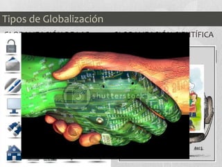 GLOBALIZACIÓN DE LAS
COMUNICACIONES
La comunicación vía
satélite, la fibra óptica, la
telefonía móvil y los
ordenadores han provocado
un considerable crecimiento
y una notable mejoría de las
comunicaciones a nivel
mundial, junto con el
progresivo descenso de los
precios de transportes y
tecnologías.
GLOBALIZACIÓN CIENTÍFICA
Y TECNOLÓGICA
Los principales gobiernos
del mundo invierten una
parte importante de su
presupuesto en los
departamentos de
investigación y desarrollo
(I+D), lo que ha provocado
una revolución tecnológica
imparable.
Tipos de Globalización
 