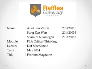Name : Ariel Lim Zhi Yi 201420015
Sung Zen Wen 201420035
Shamini Nilamegan 201420013
Module : FLA Critical Thinking
Lecture : Dot MacKenzie
Term : May 2014
Title : Fashion Magazine
 