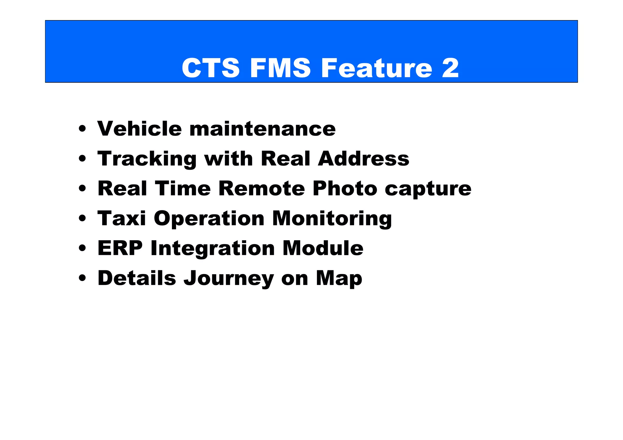 CTS FMS Feature 2

•   Vehicle maintenance
•   Tracking with Real Address
•   Real Time Remote Photo capture
•   Taxi Operation Monitoring
•   ERP Integration Module
•   Details Journey on Map
 