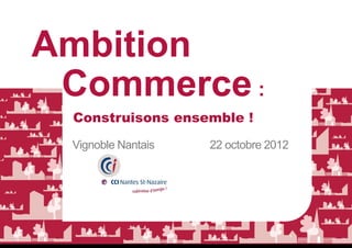 Ambition
 Commerce :
 Construisons ensemble !
 Vignoble Nantais   22 octobre 2012
 