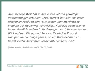 „ Die mediale Welt hat in den letzen Jahren gewaltige Veränderungen erfahren. Das Internet hat sich von einer Nischenanwendung zum wichtigsten Kommunikations- medium der Gegenwart  entwickelt. Künftige Generationen haben deutlich andere Anforderungen an Unternehmen im Blick auf den Dialog und Service . Es wird in Zukunft weniger um die Frage gehen, ob ein Unternehmen an Social-Media-Aktivitäten teilnimmt, sondern wie. “   (Walter Benedikt, Geschäftsführung 3C DIALOG GmbH) 