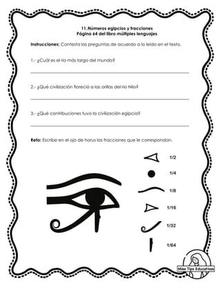 11.Números egipcios y fracciones
Página 64 del libro múltiples lenguajes
Instrucciones: Contesta las preguntas de acuerdo a lo leído en el texto.
1.- ¿Cuál es el rio más largo del mundo?
_________________________________________________________________________
2.- ¿Qué civilización floreció a las orillas del rio Nilo?
_________________________________________________________________________
3.- ¿Qué contribuciones tuvo la civilización egipcia?
_________________________________________________________________________
Reto: Escribe en el ojo de horus las fracciones que le correspondan.
 