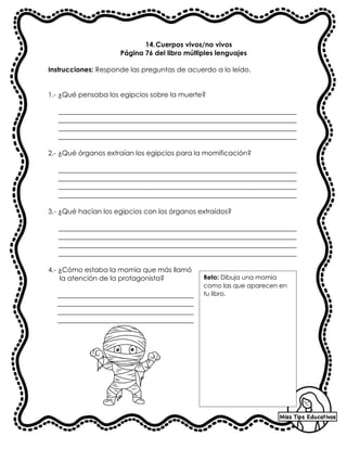 14.Cuerpos vivos/no vivos
Página 76 del libro múltiples lenguajes
Instrucciones: Responde las preguntas de acuerdo a lo leído.
1.- ¿Qué pensaba los egipcios sobre la muerte?
______________________________________________________________________
______________________________________________________________________
______________________________________________________________________
______________________________________________________________________
2.- ¿Qué órganos extraían los egipcios para la momificación?
______________________________________________________________________
______________________________________________________________________
______________________________________________________________________
______________________________________________________________________
3.- ¿Qué hacían los egipcios con los órganos extraídos?
______________________________________________________________________
______________________________________________________________________
______________________________________________________________________
______________________________________________________________________
4.- ¿Cómo estaba la momia que más llamó
la atención de la protagonista?
________________________________________
________________________________________
________________________________________
________________________________________
Reto: Dibuja una momia
como las que aparecen en
tu libro.
 
