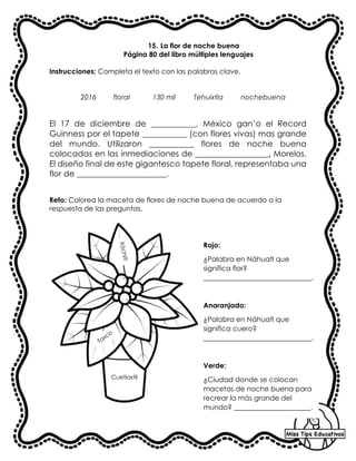 15. La flor de noche buena
Página 80 del libro múltiples lenguajes
Instrucciones: Completa el texto con las palabras clave.
2016 floral 130 mil Tehuixtla nochebuena
El 17 de diciembre de ___________, México gan’o el Record
Guinness por el tapete ___________ (con flores vivas) mas grande
del mundo. Utilizaron ___________ flores de noche buena
colocadas en las inmediaciones de __________________, Morelos.
El diseño final de este gigantesco tapete floral, representaba una
flor de ______________________.
Reto: Colorea la maceta de flores de noche buena de acuerdo a la
respuesta de las preguntas.
Rojo:
¿Palabra en Náhuatl que
significa flor?
_______________________________.
Anaranjado:
¿Palabra en Náhuatl que
significa cuero?
_______________________________.
Verde:
¿Ciudad donde se colocan
macetas de noche buena para
recrear la más grande del
mundo? ______________________.
X
ó
c
h
it
l
Taxco
Cuetlaxtli
 