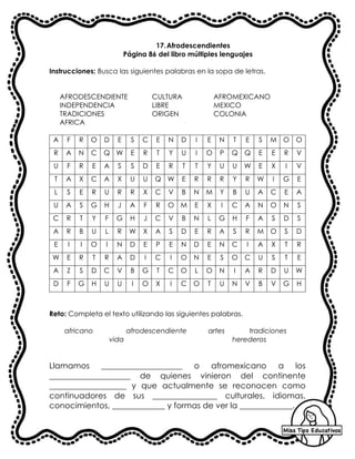 17.Afrodescendientes
Página 86 del libro múltiples lenguajes
Instrucciones: Busca las siguientes palabras en la sopa de letras.
AFRODESCENDIENTE CULTURA AFROMEXICANO
INDEPENDENCIA LIBRE MEXICO
TRADICIONES ORIGEN COLONIA
AFRICA
A F R O D E S C E N D I E N T E S M O O
R A N C Q W E R T Y U I O P Q Q E E R V
U F R E A S S D E R T T Y U U W E X I V
T A X C A X U U Q W E R R R Y R W I G E
L S E R U R R X C V B N M Y B U A C E A
U A S G H J A F R O M E X I C A N O N S
C R T Y F G H J C V B N L G H F A S D S
A R B U L R W X A S D E R A S R M O S D
E I I O I N D E P E N D E N C I A X T R
W E R T R A D I C I O N E S O C U S T E
A Z S D C V B G T C O L O N I A R D U W
D F G H U U I O X I C O T U N V B V G H
Reto: Completa el texto utilizando las siguientes palabras.
africano afrodescendiente artes tradiciones
vida herederos
Llamamos ____________________ o afromexicano a los
____________________ de quienes vinieron del continente
___________________ y que actualmente se reconocen como
continuadores de sus ________________ culturales, idiomas,
conocimientos, _____________ y formas de ver la _____________.
 