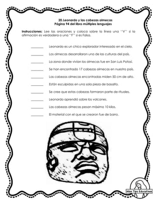 20.Leonardo y las cabezas olmecas
Página 94 del libro múltiples lenguajes
Instrucciones: Lee las oraciones y coloca sobre la línea una ‘‘V’’ si la
afirmación es verdadera o una ‘‘F’’ si es Falsa.
________ Leonardo es un chico explorador interesado en el cielo.
________ Los olmecas desarrollaron una de las culturas del país.
________ La zona donde vivían los olmecas fue en San Luis Potosí.
________ Se han encontrado 17 cabezas olmecas en nuestro país.
________ Las cabezas olmecas encontradas miden 50 cm de alto.
________ Están esculpidas en una sola pieza de basalto.
________ Se cree que estas cabezas formaron parte de rituales.
________ Leonardo aprendió sobre los volcanes.
________ Las cabezas olmecas pesan máximo 10 kilos.
________ El material con el que se crearon fue de barro.
 