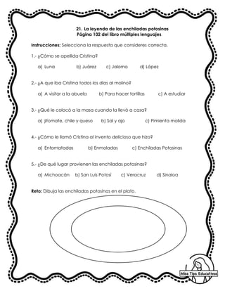 21. La leyenda de las enchiladas potosinas
Página 102 del libro múltiples lenguajes
Instrucciones: Selecciona la respuesta que consideres correcta.
1.- ¿Cómo se apellida Cristina?
a) Luna b) Juárez c) Jalomo d) López
2.- ¿A que iba Cristina todos los días al molino?
a) A visitar a la abuela b) Para hacer tortillas c) A estudiar
3.- ¿Qué le colocó a la masa cuando la llevó a casa?
a) jitomate, chile y queso b) Sal y ajo c) Pimienta molida
4.- ¿Cómo le llamó Cristina al invento delicioso que hizo?
a) Entomatadas b) Enmoladas c) Enchiladas Potosinas
5.- ¿De qué lugar provienen las enchiladas potosinas?
a) Michoacán b) San Luis Potosí c) Veracruz d) Sinaloa
Reto: Dibuja las enchiladas potosinas en el plato.
 
