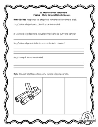 22. Madera dulce verdadera
Página 104 del libro múltiples lenguajes
Instrucciones: Responde las preguntas tomando en cuenta lo leído.
1.- ¿Cuál es el significado científico de la canela?
___________________________________________________________________
2.- ¿En qué estados de la republica mexicana se cultiva la canela?
___________________________________________________________________
3.- ¿Cuál es el procedimiento para obtener la canela?
_________________________________________________________________________
_________________________________________________________________________
_________________________________________________________________________
4.- ¿Para qué se usa la canela?
_________________________________________________________________________
_________________________________________________________________________
_________________________________________________________________________
Reto: Dibuja 2 platillos en los que tu familia utiliza la canela.
 