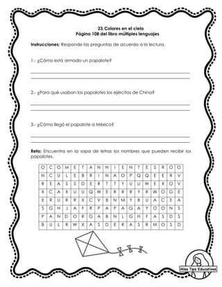 23.Colores en el cielo
Página 108 del libro múltiples lenguajes
Instrucciones: Responde las preguntas de acuerdo a la lectura.
1.- ¿Cómo está armado un papalote?
_________________________________________________________________________
_________________________________________________________________________
2.- ¿Para qué usaban los papalotes los ejércitos de China?
_________________________________________________________________________
_________________________________________________________________________
3.- ¿Cómo llegó el papalote a México?
_________________________________________________________________________
_________________________________________________________________________
Reto: Encuentra en la sopa de letras los nombres que pueden recibir los
papalotes.
O C O M E T A N N I E N T E S R O O
N C U L E B R I N A O P Q Q E E R V
R E A S S D E R T T Y U U W E X O V
X C A X U U Q W E R R R Y R W O G E
E R U R R X C V B N M Y B U A C E A
S G H J A F R P A P A G A Y O O N S
P A N D O R G A B N L G H F A S D S
B U L R W X A S D E R A S R M O S D
 