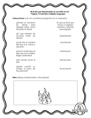 24.El día que Nanahuatzin se convirtió en sol
Página 112 del libro múltiples lenguajes
Instrucciones: Une con una línea la pregunta con su respuesta.
¿Dónde se reunieron
los dioses para
dialogar sobre como
alumbrar la Tierra?
En que se tenia que
hacer un sagrado
sacrificio y ofrenda
para lograrlo.
¿En que estaban de
acuerdo todos los
dioses?
Quetzalcóatl
¿Cuál era el nombre
del dios rico, fuerte y
robusto?
Tecciztecatl
¿Cómo se llamaba el
dios que era humilde,
frágil y enfermizo?
Teotihuacan
¿Por dónde nació el
sol?
Nanahuatzin
¿Quién aventó un
conejo al rostro de
Tecciztecatl?
Por el oriente
Reto: Dibuja a Nanahuatzin y Tecciztecatl.
 
