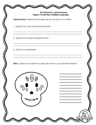 25.Calaveras y reinvenciones
Página 118 del libro múltiples lenguajes
Instrucciones: Responde las preguntas de acuerdo con lo leído.
1.- ¿Quién fue José Guadalupe posada?
_________________________________________________________________________
_________________________________________________________________________
2.- ¿Qué era la calavera garbancera?
_________________________________________________________________________
_________________________________________________________________________
3.- ¿Qué es un grabado?
_________________________________________________________________________
_________________________________________________________________________
Reto: Colorea a la calavera y después inventa una calaverita literaria.
 