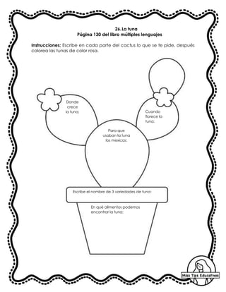26.La tuna
Página 130 del libro múltiples lenguajes
Instrucciones: Escribe en cada parte del cactus lo que se te pide, después
colorea las tunas de color rosa.
Donde
crece
la tuna:
Para que
usaban la tuna
los mexicas:
Escribe el nombre de 3 variedades de tuna:
En qué alimentos podemos
encontrar la tuna:
Cuando
florece la
tuna:
 