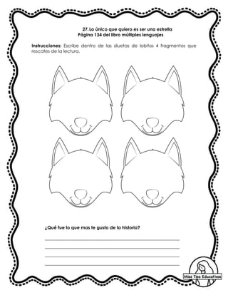 27.Lo único que quiero es ser una estrella
Página 134 del libro múltiples lenguajes
Instrucciones: Escribe dentro de las siluetas de lobitos 4 fragmentos que
rescates de la lectura.
¿Qué fue lo que mas te gusto de la historia?
__________________________________________________________________
__________________________________________________________________
__________________________________________________________________
__________________________________________________________________
 