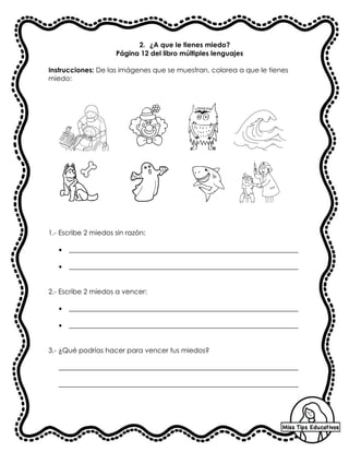 2. ¿A que le tienes miedo?
Página 12 del libro múltiples lenguajes
Instrucciones: De las imágenes que se muestran, colorea a que le tienes
miedo:
1.- Escribe 2 miedos sin razón:
• ___________________________________________________________________
• ___________________________________________________________________
2.- Escribe 2 miedos a vencer:
• ___________________________________________________________________
• ___________________________________________________________________
3.- ¿Qué podrías hacer para vencer tus miedos?
______________________________________________________________________
______________________________________________________________________
 