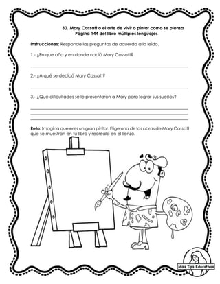 30. Mary Cassatt o el arte de vivir o pintar como se piensa
Página 144 del libro múltiples lenguajes
Instrucciones: Responde las preguntas de acuerdo a lo leído.
1.- ¿En que año y en donde nació Mary Cassatt?
_________________________________________________________________________
2.- ¿A qué se dedicó Mary Cassatt?
_________________________________________________________________________
3.- ¿Qué dificultades se le presentaron a Mary para lograr sus sueños?
_________________________________________________________________________
_________________________________________________________________________
_________________________________________________________________________
Reto: Imagina que eres un gran pintor. Elige una de las obras de Mary Cassatt
que se muestran en tu libro y recréala en el lienzo.
 