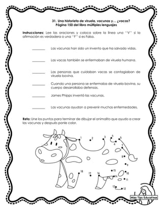 31. Una historieta de viruela, vacunas y… ¿vacas?
Página 150 del libro múltiples lenguajes
Instrucciones: Lee las oraciones y coloca sobre la línea una ‘‘V’’ si la
afirmación es verdadera o una ‘‘F’’ si es Falsa.
________ Las vacunas han sido un invento que ha salvado vidas.
________ Las vacas también se enfermaban de viruela humana.
________ Las personas que cuidaban vacas se contagiaban de
viruela bovina.
________ Cuando una persona se enfermaba de viruela bovina, su
cuerpo desarrollaba defensas.
________ James Phipps inventó las vacunas.
________ Las vacunas ayudan a prevenir muchas enfermedades.
Reto: Une los puntos para terminar de dibujar el animalito que ayudo a crear
las vacunas y después ponle color.
 