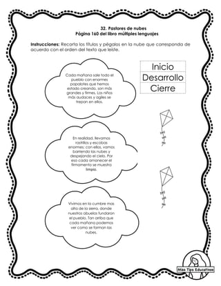 32. Pastores de nubes
Página 160 del libro múltiples lenguajes
Instrucciones: Recorta los títulos y pégalos en la nube que corresponda de
acuerdo con el orden del texto que leíste.
Cada mañana sale todo el
pueblo con enormes
papalotes que hemos
estado creando, son más
grandes y firmes. Los niños
más audaces y agiles se
trepan en ellos.
En realidad, llevamos
rastrillos y escobas
enormes; con ellos, vamos
barriendo las nubes y
despejando el cielo. Por
eso cada amanecer el
firmamento se muestra
limpio.
Vivimos en la cumbre mas
alta de la sierra, donde
nuestros abuelos fundaron
el pueblo. Tan arriba que
cada mañana podemos
ver como se forman las
nubes.
Inicio
Desarrollo
Cierre
 