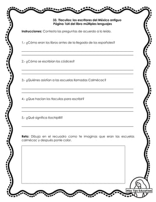 33. Tlacuilos: los escritores del México antiguo
Página 164 del libro múltiples lenguajes
Instrucciones: Contesta las preguntas de acuerdo a lo leído.
1.- ¿Cómo eran los libros antes de la llegada de los españoles?
_________________________________________________________________________
_________________________________________________________________________
2.- ¿Cómo se escribían los códices?
_________________________________________________________________________
_________________________________________________________________________
3.- ¿Quiénes asistían a las escuelas llamadas Calmécac?
_________________________________________________________________________
_________________________________________________________________________
4.- ¿Que hacían los tlacuilos para escribir?
_________________________________________________________________________
_________________________________________________________________________
5.- ¿Qué significa Xochipilli?
_________________________________________________________________________
Reto: Dibuja en el recuadro como te imaginas que eran las escuelas
calmécac y después ponle color.
 