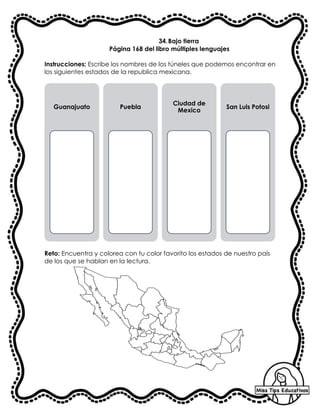 34.Bajo tierra
Página 168 del libro múltiples lenguajes
Instrucciones: Escribe los nombres de los túneles que podemos encontrar en
los siguientes estados de la republica mexicana.
Reto: Encuentra y colorea con tu color favorito los estados de nuestro país
de los que se hablan en la lectura.
Guanajuato Puebla
Ciudad de
Mexico
San Luis Potosi
 