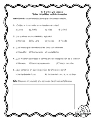 36. El arriero y la tejedora
Página 180 del libro múltiples lenguajes
Instrucciones: Encierra la respuesta que consideres correcta.
1.- ¿Cuál es el nombre del hada tejedora de nubes?
a) Zenia b) Zhi Nu c) Jade d) Gema
2.- ¿De quién se enamoró el hada tejedora?
a) Narciso b) Niu Lang c) Nicolas d) Nando
3.- ¿Qué fue lo que creó la diosa del cielo con un alfiler?
a) Un suéter b) Una bufanda c) La vía láctea
4.- ¿Qué hicieron las urracas al conmoverse de la separación de la familia?
a) Lloraron b) Formaron un puente c) Volaron muy alto
5.- ¿Qué se festeja en algunos pueblos de China ante esto?
a) Festival de las flores b) Festival de la noche de los siete
Reto: Dibuja en el recuadro a tu personaje favorito de esta historia.
 