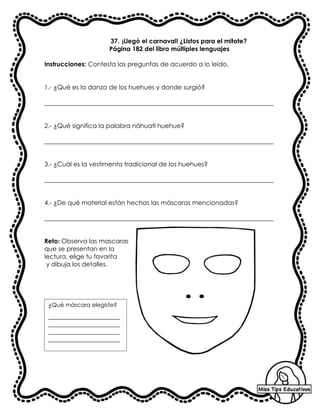 37. ¡Llegó el carnaval! ¿Listos para el mitote?
Página 182 del libro múltiples lenguajes
Instrucciones: Contesta las preguntas de acuerdo a lo leído.
1.- ¿Qué es la danza de los huehues y donde surgió?
_________________________________________________________________________
2.- ¿Qué significa la palabra náhuatl huehue?
_________________________________________________________________________
3.- ¿Cuál es la vestimenta tradicional de los huehues?
_________________________________________________________________________
4.- ¿De qué material están hechas las máscaras mencionadas?
_________________________________________________________________________
Reto: Observa las mascaras
que se presentan en la
lectura, elige tu favorita
y dibuja los detalles.
¿Qué máscara elegiste?
_________________________
_________________________
_________________________
_________________________
_
 