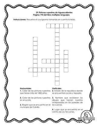 39.Pinturas rupestres de Aguascalientes
Página 194 del libro múltiples lenguajes
Instrucciones: Resuelve el crucigrama tomando en cuenta lo leído.
Horizontales Verticales
1. Color de las pinturas rupestres
que tienes más de 1800 años.
5. Color de las pinturas rupestres
en el ocote.
6. Región que se encuentra en el
municipio de Calvillo.
2. Estado de la republica donde
se encuentran ocote y tepozán.
3. Nombre que recibieron los
dibujos que hacían nuestros
antepasados en las paredes de
las cuevas.
4. Lugar que se encuentra en el
centro de Los Tecuanes.
 