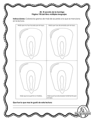 40. El secreto de la hormiga
Página 198 del libro múltiples lenguajes
Instrucciones: Colorea los granos de maíz de acuerdo a lo que se menciona
en la lectura.
Maíz que no fue tocado por el rayo. Maíz que fue alcanzado por el rayo.
Maíz que se quemó a medias. Maíz que fue alcanzado totalmente por
el rayo.
Que fue lo que mas te gustó de esta lectura:
_________________________________________________________________________
_________________________________________________________________________
 