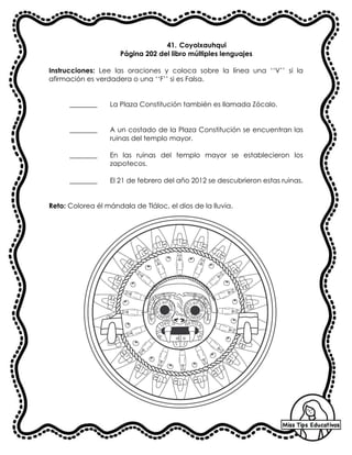 41. Coyolxauhqui
Página 202 del libro múltiples lenguajes
Instrucciones: Lee las oraciones y coloca sobre la línea una ‘‘V’’ si la
afirmación es verdadera o una ‘‘F’’ si es Falsa.
________ La Plaza Constitución también es llamada Zócalo.
________ A un costado de la Plaza Constitución se encuentran las
ruinas del templo mayor.
________ En las ruinas del templo mayor se establecieron los
zapotecos.
________ El 21 de febrero del año 2012 se descubrieron estas ruinas.
Reto: Colorea él mándala de Tláloc, el dios de la lluvia.
 