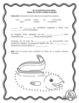 43. La protectora de las aguas
Página 207 del libro múltiples lenguajes
Instrucción: Completa el texto utilizando las siguientes palabras.
Todo espalda misión vivo manantiales
agua anguila navegantes
________ ser _________ se considera sagrado y tiene una
_____________ en la naturaleza.
La anguila hace agujeros en los ________________ y crea
vertederos de ___________ limpia para la gente.
Cuando en el mar los _______________ se encuentran con
corrientes rápidas, es porque el espíritu de una ________________
acarrea la canoa sobre su _______________.
Reto: Une los puntos para completar el dibujo de la anguila, después
coloréala.
 