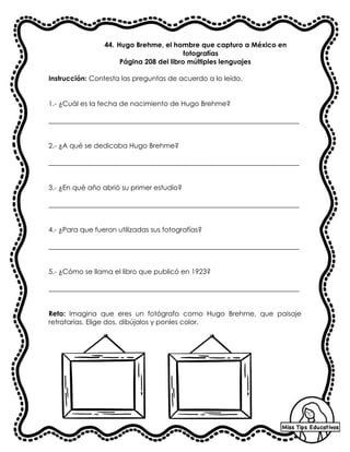44. Hugo Brehme, el hombre que capturo a México en
fotografías
Página 208 del libro múltiples lenguajes
Instrucción: Contesta las preguntas de acuerdo a lo leído.
1.- ¿Cuál es la fecha de nacimiento de Hugo Brehme?
_________________________________________________________________________
2.- ¿A qué se dedicaba Hugo Brehme?
_________________________________________________________________________
3.- ¿En qué año abrió su primer estudio?
_________________________________________________________________________
4.- ¿Para que fueron utilizadas sus fotografías?
_________________________________________________________________________
5.- ¿Cómo se llama el libro que publicó en 1923?
_________________________________________________________________________
Reto: Imagina que eres un fotógrafo como Hugo Brehme, que paisaje
retratarías. Elige dos, dibújalos y ponles color.
 