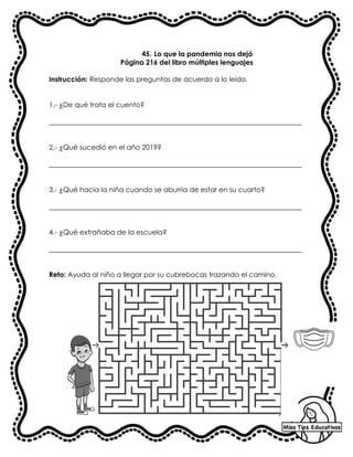 45. Lo que la pandemia nos dejó
Página 216 del libro múltiples lenguajes
Instrucción: Responde las preguntas de acuerdo a lo leído.
1.- ¿De qué trata el cuento?
_________________________________________________________________________
2.- ¿Qué sucedió en el año 2019?
_________________________________________________________________________
3.- ¿Qué hacia la niña cuando se aburria de estar en su cuarto?
_________________________________________________________________________
4.- ¿Qué extrañaba de la escuela?
_________________________________________________________________________
Reto: Ayuda al niño a llegar por su cubrebocas trazando el camino.
 