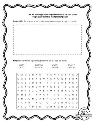 46. La moraleja sobre la perseverancia de una carpa
Página 220 del libro múltiples lenguajes
Instrucción: Escribe en el recuadro la enseñanza que te deja la historia.
Reto: Encuentra las siguientes palabras en la sopa de letras.
KIOTO ROSETSU SENBEI TEMPLO
OKYO ARTISTA PINTOR JAPON
C O Q E R A N I I E N T E S R O O
C A L E B R E N A O P Q Q E E R K
O A S S D B R T T Y U U W E X O Y
L A X U N Q W E R O S E T S U G O
P U R E X C V B N M Y B U A C E A
M H S A T R P A R T I S T A O N S
E N D O N G A B N L G H F A S D S
T L R W I A K I O T O S R M O S D
A S D F P I N T O R K U N O P A J
 
