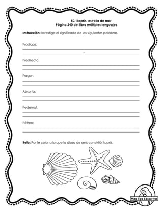50. Kapsis, estrella de mar
Página 240 del libro múltiples lenguajes
Instrucción: Investiga el significado de las siguientes palabras.
Prodigas:
_________________________________________________________________________
______________________________________-__________________________________
Predilecto:
_________________________________________________________________________
_________________________________________________________________________
Fragor:
_________________________________________________________________________
_________________________________________________________________________
Absorta:
_________________________________________________________________________
_________________________________________________________________________
Pedernal:
_________________________________________________________________________
_________________________________________________________________________
Pétreo:
_________________________________________________________________________
_________________________________________________________________________
Reto: Ponle color a lo que la diosa de seris convirtió Kapsis.
 
