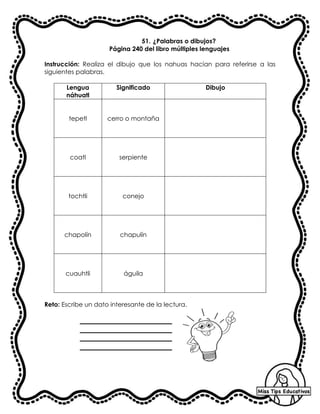 51. ¿Palabras o dibujos?
Página 240 del libro múltiples lenguajes
Instrucción: Realiza el dibujo que los nahuas hacían para referirse a las
siguientes palabras.
Lengua
náhuatl
Significado Dibujo
tepetl cerro o montaña
coatl serpiente
tochtli conejo
chapolín chapulín
cuauhtli águila
Reto: Escribe un dato interesante de la lectura.
 