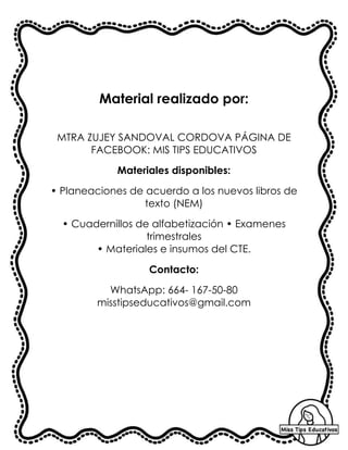 Material realizado por:
MTRA ZUJEY SANDOVAL CORDOVA PÁGINA DE
FACEBOOK: MIS TIPS EDUCATIVOS
Materiales disponibles:
• Planeaciones de acuerdo a los nuevos libros de
texto (NEM)
• Cuadernillos de alfabetización • Examenes
trimestrales
• Materiales e insumos del CTE.
Contacto:
WhatsApp: 664- 167-50-80
misstipseducativos@gmail.com
 