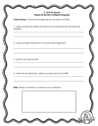 5. El Ki de Zamná
Página 28 del libro múltiples lenguajes
Instrucciones: Contesta las preguntas de acuerdo a lo leído.
1.- ¿Qué venden los padres de Zamná en el mercado de artesanías de
Mérida?
_________________________________________________________________________
_________________________________________________________________________
2.- ¿Qué escogió Yolanda en la nevería para degustar?
_________________________________________________________________________
_________________________________________________________________________
3.- ¿Cómo se crea el sisal?
_________________________________________________________________________
_________________________________________________________________________
4.- Además de artesanías, ¿Qué se puede crear con el ki?
_________________________________________________________________________
_________________________________________________________________________
Reto: Dibuja a Yolanda y a Zamná con sus helados.
 