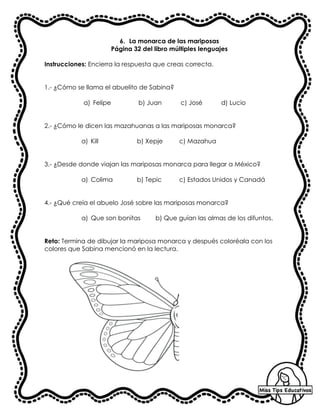 6. La monarca de las mariposas
Página 32 del libro múltiples lenguajes
Instrucciones: Encierra la respuesta que creas correcta.
1.- ¿Cómo se llama el abuelito de Sabina?
a) Felipe b) Juan c) José d) Lucio
2.- ¿Cómo le dicen las mazahuanas a las mariposas monarca?
a) Kill b) Xepje c) Mazahua
3.- ¿Desde donde viajan las mariposas monarca para llegar a México?
a) Colima b) Tepic c) Estados Unidos y Canadá
4.- ¿Qué creía el abuelo José sobre las mariposas monarca?
a) Que son bonitas b) Que guían las almas de los difuntos.
Reto: Termina de dibujar la mariposa monarca y después coloréala con los
colores que Sabina mencionó en la lectura.
 