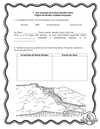 7. Dos leyendas de la Gran Muralla China
Página 40 del libro múltiples lenguajes
1.- Completa el texto con las palabras que correspondan:
Muralla 2000 emperadores construcción
La Gran _____________ China existe desde hace más de ___________
años y, a lo largo del tiempo, se han transmitido leyendas sobre
___________________, soldados y pobladores ligados a su
____________________.
2.- Escribe lo que recuerdes de las 2 leyendas leídas. Después colorea la
Gran Muralla China.
La leyenda de Meng Jiangnu El paso de Jiayu
 