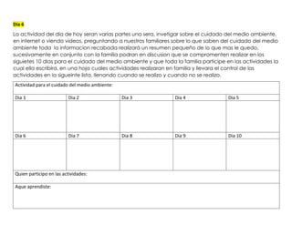 Dia 6
La actividad del dia de hoy seran varias partes una sera, invetigar sobre el cuidado del medio ambiente,
en internet o viendo videos, preguntando a nuestros familiares sobre lo que saben del cuidado del medio
ambiente toda la informacion recabada realizará un resumen pequeño de lo que mas le quedo,
sucesivamente en conjunto con la familia podran en discusion que se compromenten realizar en los
siguietes 10 dias para el cuidado del medio ambiente y que toda la familia participe en las actividades la
cual ella escribira, en una hoja cuales actividades realizaran en familia y llevara el control de las
actividades en la sigueinte lista, llenando cuando se realizo y cuando no se realizo.
Actividad para el cuidado del medio ambiente:
Dia 1 Dia 2 Dia 3 Dia 4 Dia 5
Dia 6 Dia 7 Dia 8 Dia 9 Dia 10
Quien participo en las actividades:
Aque aprendiste:
 