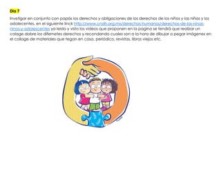 Dia 7
Invetigar en conjunto con papás los derechos y obligaciones de los derechos de los niños y las niñas y los
adolecentes, en el siguiente linck http://www.cndh.org.mx/derechos-humanos/derechos-de-las-ninas-
ninos-y-adolescentes ya leido y visto los videos que proponen en la pagina se tendrá que realizar un
colage dobre los difernetes derechos y recondando cuales son a la hora de dibujar o pegar imágenes en
el collage de materiales que tegan en casa, periódico, revistas, libros viejos etc.
 