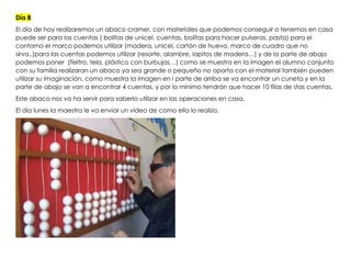 Día 8
El día de hoy realizaremos un abaco cramer, con materiales que podemos conseguir o tenemos en casa
puede ser para las cuentas ( bolitas de unicel, cuentas, bolitas para hacer pulseras, pasta) para el
contorno el marco podemos utilizar (madera, unicel, cartón de huevo, marco de cuadro que no
sirva..)para las cuentas podemos utilizar (resorte, alambre, lapitos de madera…) y de la parte de abajo
podemos poner (fieltro, tela, plástico con burbujas…) como se muestra en la imagen el alumno conjunto
con su familia realizaran un abaco ya sea grande o pequeño no oporta con el material también pueden
utilizar su imaginación, como muestra la imagen en l parte de arriba se va encontrar un cuneta y en la
parte de abajo se van a encontrar 4 cuentas, y por lo mínimo tendrán que hacer 10 filas de stas cuentas.
Este abaco nos va ha servir para saberlo utilizar en las operaciones en casa.
El día lunes la maestra le va enviar un video de como ella lo realizo.
 