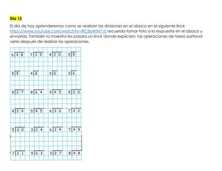 Día 13
El día de hoy aprenderemos como se realizan las divisiones en el abaco en el siguiente linck
https://www.youtube.com/watch?v=iRC86WtN71E recuerda tomar foto a la respuesta en el abaco y
enviarlas; También la maestra les pasara un linck donde explicara las operaciones de tarea porfavor
verla después de realizar las operaciones.
 