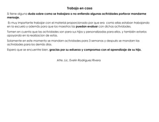 Trabajo en casa
Si tiene alguna duda sobre como se trabajara o no entienda algunas actividades porfavor mandarme
mensaje.
Es muy importante trabajar con el material proporcionado por que era como ellas estaban trabajando
en la escuela y además para que los maestros las puedan evaluar con dichas actividades.
Tomen en cuenta que las actividades son para sus hijos y personalizadas para ellos, y también estarlos
apoyando en la realizacion de estas.
Solamente en este momento se mandarn actividades para 3 semanas y después se mandarn las
actividades para los demás días.
Espero que se encuentre bien, gracias por su esfuerzo y compromso con el aprendizaje de su hijo.
Atte. Lic. Evelin Rodriguez Rivera
 