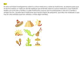 Día 1
En esta actividad investigaremos sobre la cultura mexicana y sobre las tradiciones, se prepara para que
el alumno realice un video en donde explique que entendio sobre la cultura mexicana y que tradición
realiza con junto de su familia o cuales tradiciones conoce que ha participado o visto en su familia o
amigos tios etc. (puede decir tradiciones que hacían Papás de pequeños, que ellos han realizado o que
hay en otros estados,que han visitado o vivido algún familiar).
 