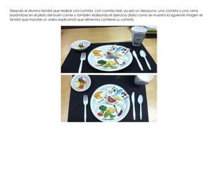Después el alumno tendrá que realizar una comida, con comida real, ya sea un desayuno, una comida o una cena
basándose en el plato del buen comer y también realizando el ejercicio diario como se muestra la siguiente imagen el
tendrá que mandar un video explicando que alimentos contiene su comida.
 