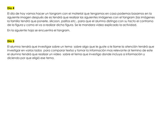 Día 4
El día de hoy vamos hacer un tangram con el material que tengamos en casa podemos basarnos en la
siguiente imagen después de es tendrá que realizar las siguientes imágenes con el tangram (las imágenes
la familia tendrá que ponerle, silicoon, palitos etc.. para que el alumno distinga con su tacto el controrno
de la figura y como el va a realizar dicha figura. Se le mandara video explicado la actividad.
En la siguiente hoja se encuentra el tangram.
Día 5
El alumno tendrá que investigar sobre un tema sobre algo que le guste o le llame la atención tendrá que
investigar en varios lados para comparar textso y tomar la información mas relevante al termino de este
el alumno tendrá que realizar un video sobre el tema que investigo donde incluya a información y
diciendo por que eligió ese tema.
 