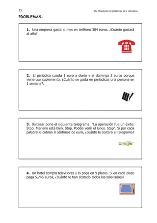 4. Un hotel compra televisores y lo paga en 9 plazos. Si en cada plazo
paga 5.746 euros, ¿cuánto le han costado todos los televisores?
15
1. Una empresa gasta al mes en teléfono 384 euros. ¿Cuánto gastará
al año?
2. El periódico cuesta 1 euro a diario y el domingo 2 euros porque
viene con suplemento. ¿Cuánto se gasta en periódicos una persona en
1 semana?.
3. Baltasar pone el siguiente telegrama: "La operación fue un éxito.
Stop. Mariano está bien. Stop. Podéis venir el lunes. Stop". Si por cada
palabra le cobran 8 céntimos de euro, ¿cuánto le costará el telegrama?
PROBLEMAS:
Obj. Resolución de problemas de la vida diaria.
 