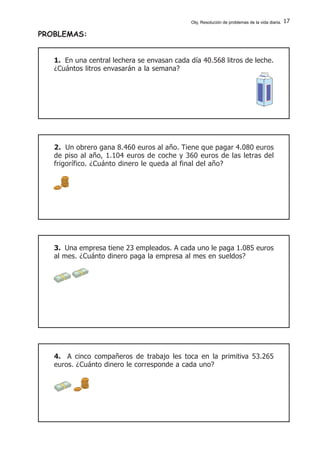 17
4. A cinco compañeros de trabajo les toca en la primitiva 53.265
euros. ¿Cuánto dinero le corresponde a cada uno?
1. En una central lechera se envasan cada día 40.568 litros de leche.
¿Cuántos litros envasarán a la semana?
2. Un obrero gana 8.460 euros al año. Tiene que pagar 4.080 euros
de piso al año, 1.104 euros de coche y 360 euros de las letras del
frigorífico. ¿Cuánto dinero le queda al final del año?
3. Una empresa tiene 23 empleados. A cada uno le paga 1.085 euros
al mes. ¿Cuánto dinero paga la empresa al mes en sueldos?
PROBLEMAS:
Obj. Resolución de problemas de la vida diaria.
 