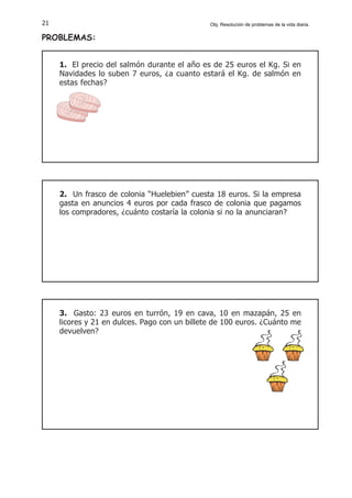 21
PROBLEMAS:
1. El precio del salmón durante el año es de 25 euros el Kg. Si en
Navidades lo suben 7 euros, ¿a cuanto estará el Kg. de salmón en
estas fechas?
2. Un frasco de colonia “Huelebien” cuesta 18 euros. Si la empresa
gasta en anuncios 4 euros por cada frasco de colonia que pagamos
los compradores, ¿cuánto costaría la colonia si no la anunciaran?
3. Gasto: 23 euros en turrón, 19 en cava, 10 en mazapán, 25 en
licores y 21 en dulces. Pago con un billete de 100 euros. ¿Cuánto me
devuelven?
Obj. Resolución de problemas de la vida diaria.
 