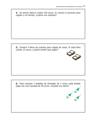 22
4. Un jamón ibérico cuesta 150 euros. Si compro 6 jamones para
regalar a mi familia, ¿cuánto me costarán?
5. Compro 4 libros de cuentos para regalo de reyes. Si cada libro
cuesta 12 euros, ¿cuánto tendré que pagar?
6. Para comprar 3 botellas de champán de 7 euros cada botella
pago con una moneda de 50 euros. ¿Cuánto me sobra?
Obj. Resolución de problemas de la vida diaria.
 